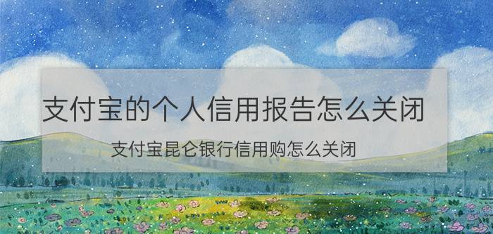 支付宝的个人信用报告怎么关闭 支付宝昆仑银行信用购怎么关闭？